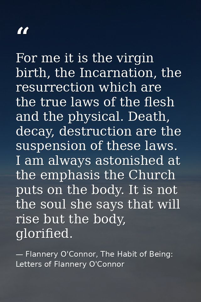 For me it is the virgin birth, the Incarnation, the resurrection which are the true laws of the flesh and the physical.  — Flannery O'Connor, The Habit of Being: Letters of Flannery O'Connor