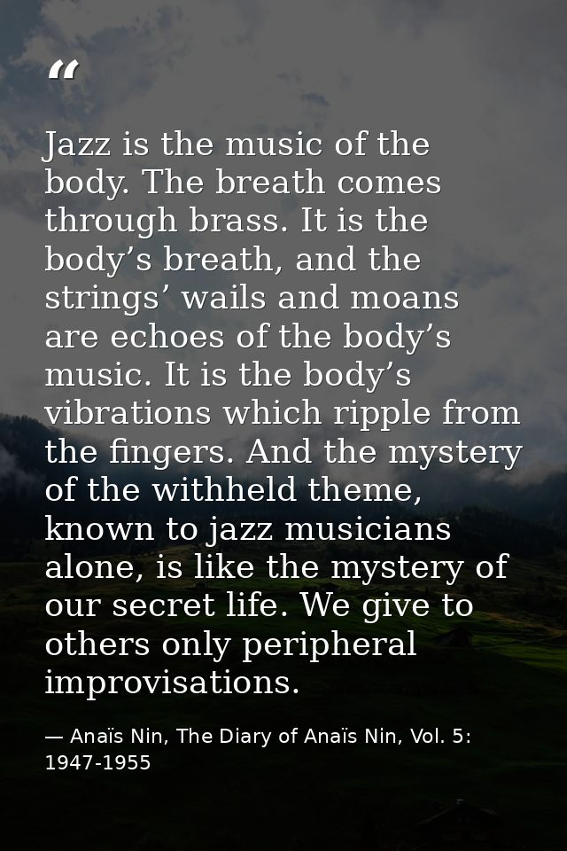 Jazz is the music of the body. The breath comes through brass. It is the body’s breath, and the strings’ wails and moans — Anaïs Nin, The Diary of Anaïs Nin, Vol. 5: 1947-1955