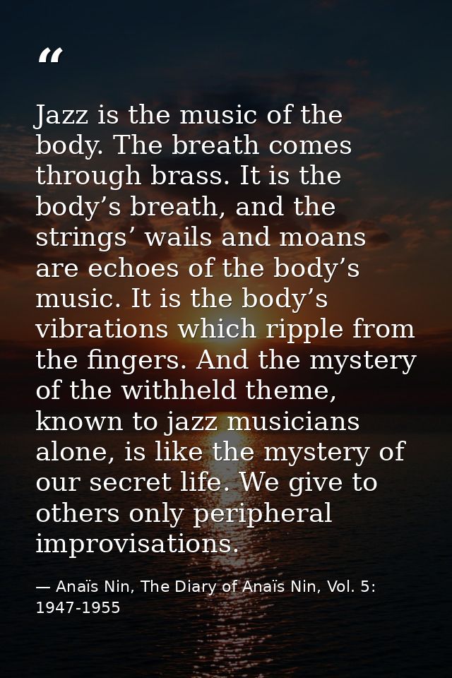Jazz is the music of the body. The breath comes through brass. It is the body’s breath, and the strings’ wails and moans — Anaïs Nin, The Diary of Anaïs Nin, Vol. 5: 1947-1955