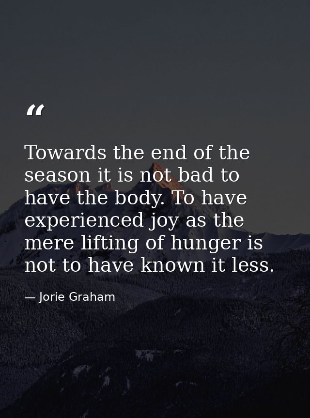 Towards the end of the season it is not bad to have the body. To have experienced joy as the mere lifting of hunger is n — Jorie Graham