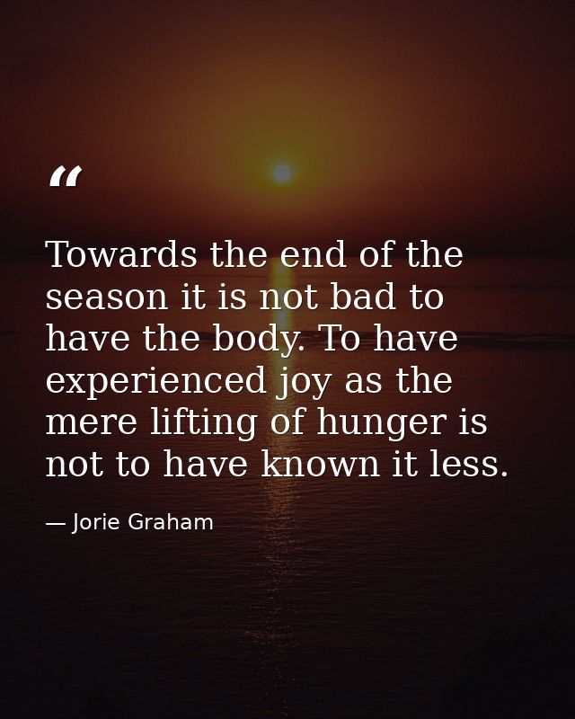 Towards the end of the season it is not bad to have the body. To have experienced joy as the mere lifting of hunger is n — Jorie Graham