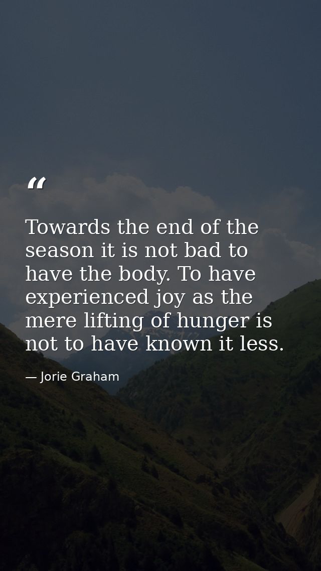 Towards the end of the season it is not bad to have the body. To have experienced joy as the mere lifting of hunger is n — Jorie Graham