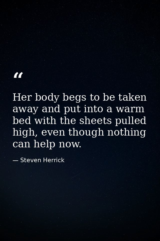 Her body begs to be taken away and put into a warm bed with the sheets pulled high, even though nothing can help now. — Steven Herrick