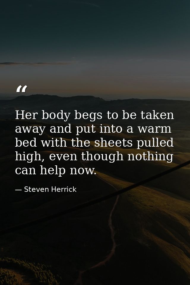 Her body begs to be taken away and put into a warm bed with the sheets pulled high, even though nothing can help now. — Steven Herrick