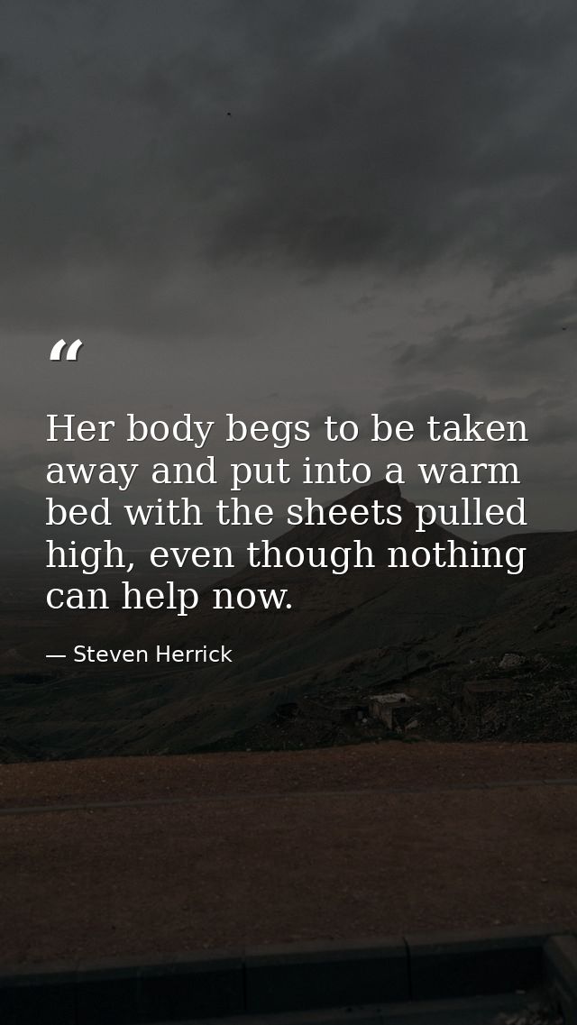 Her body begs to be taken away and put into a warm bed with the sheets pulled high, even though nothing can help now. — Steven Herrick