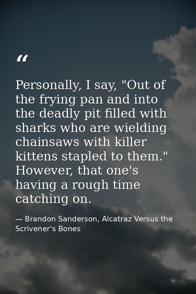 Personally, I say, "Out of the frying pan and into the deadly pit filled with sharks who are wielding chainsaws with kil — Brandon Sanderson, Alcatraz Versus the Scrivener's Bones