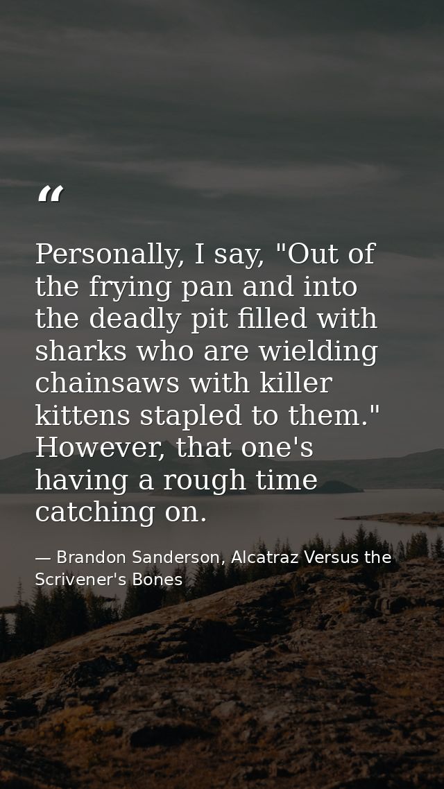Personally, I say, "Out of the frying pan and into the deadly pit filled with sharks who are wielding chainsaws with kil — Brandon Sanderson, Alcatraz Versus the Scrivener's Bones