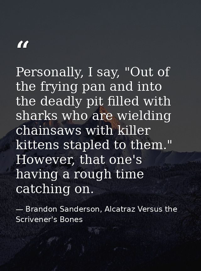 Personally, I say, "Out of the frying pan and into the deadly pit filled with sharks who are wielding chainsaws with kil — Brandon Sanderson, Alcatraz Versus the Scrivener's Bones