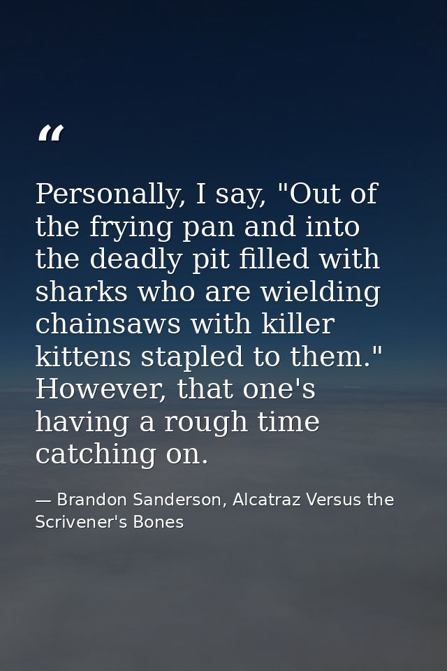 Personally, I say, "Out of the frying pan and into the deadly pit filled with sharks who are wielding chainsaws with kil — Brandon Sanderson, Alcatraz Versus the Scrivener's Bones