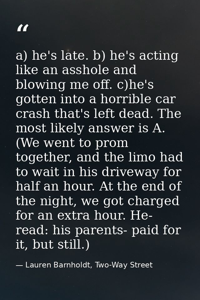 a) he's late. b) he's acting like an asshole and blowing me off. c)he's gotten into a horrible car crash that's left dea — Lauren Barnholdt, Two-Way Street