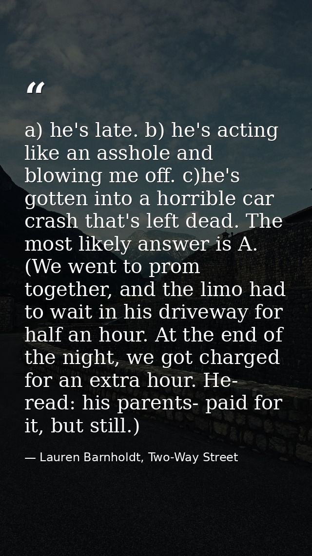 a) he's late. b) he's acting like an asshole and blowing me off. c)he's gotten into a horrible car crash that's left dea — Lauren Barnholdt, Two-Way Street