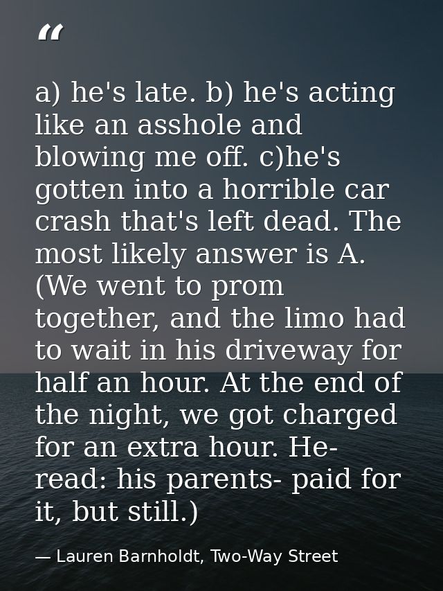 a) he's late. b) he's acting like an asshole and blowing me off. c)he's gotten into a horrible car crash that's left dea — Lauren Barnholdt, Two-Way Street