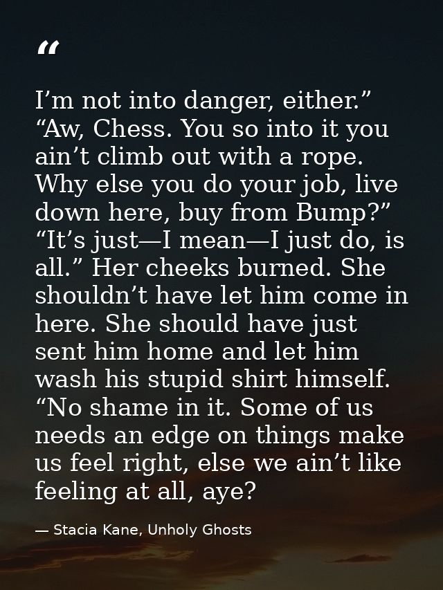 I’m not into danger, either.” “Aw, Chess. You so into it you ain’t climb out with a rope. Why else you do your job, live — Stacia Kane, Unholy Ghosts