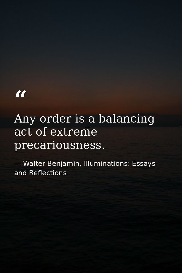 Any order is a balancing act of extreme precariousness. — Walter Benjamin, Illuminations: Essays and Reflections