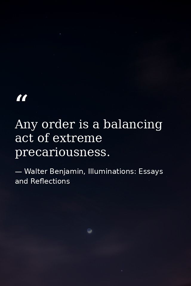 Any order is a balancing act of extreme precariousness. — Walter Benjamin, Illuminations: Essays and Reflections