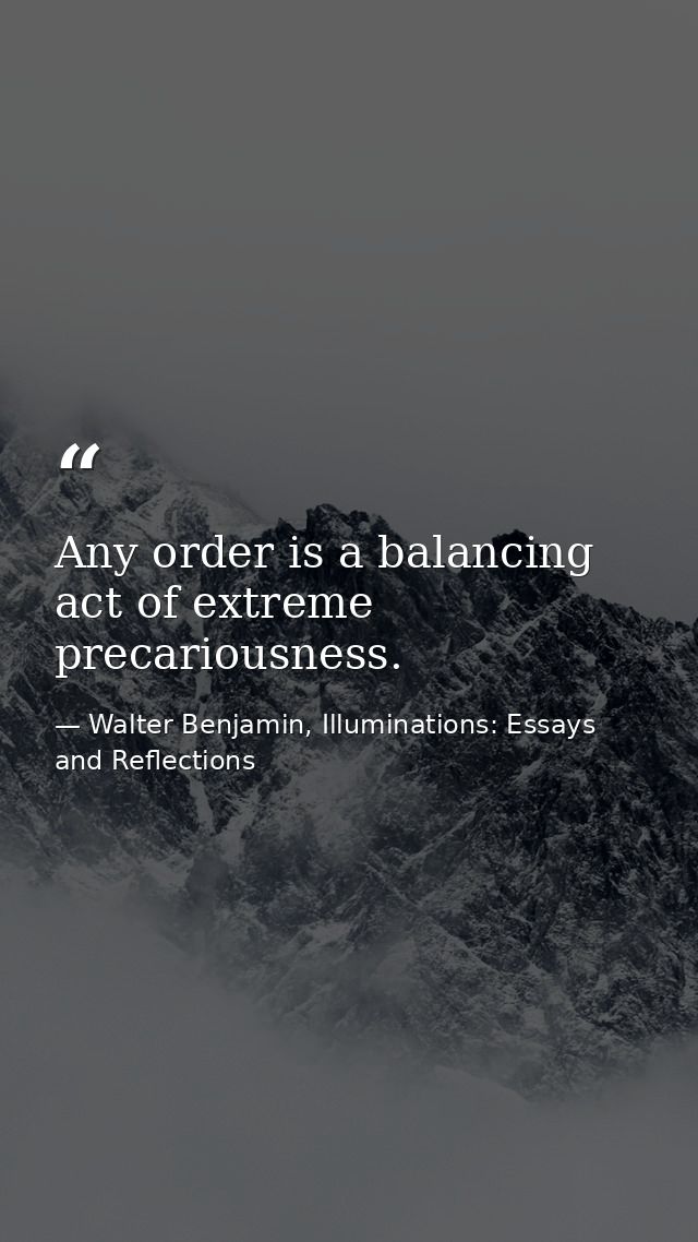 Any order is a balancing act of extreme precariousness. — Walter Benjamin, Illuminations: Essays and Reflections