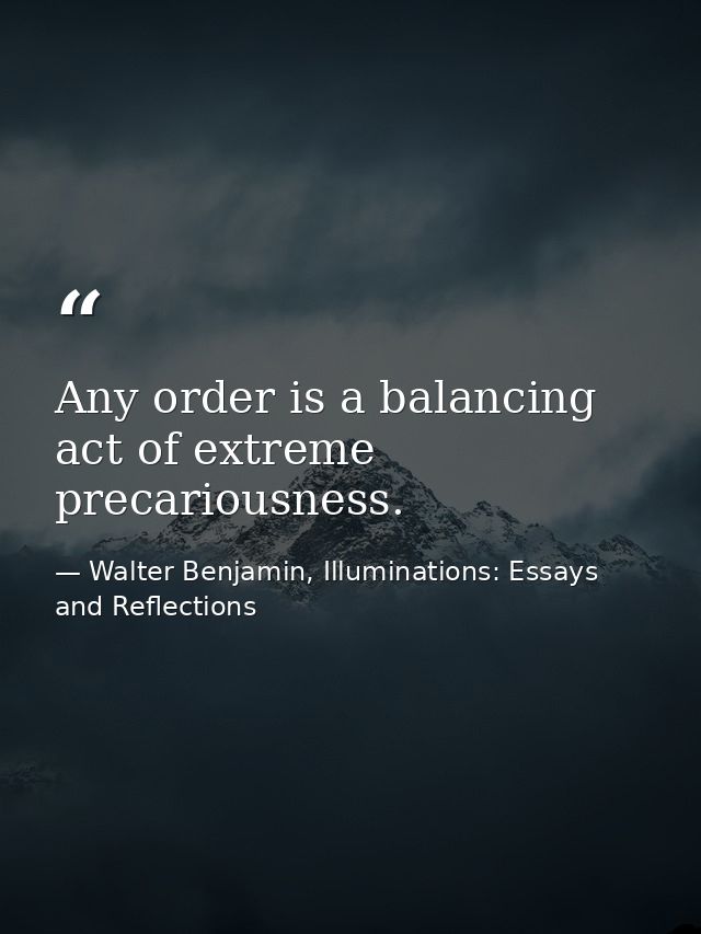 Any order is a balancing act of extreme precariousness. — Walter Benjamin, Illuminations: Essays and Reflections