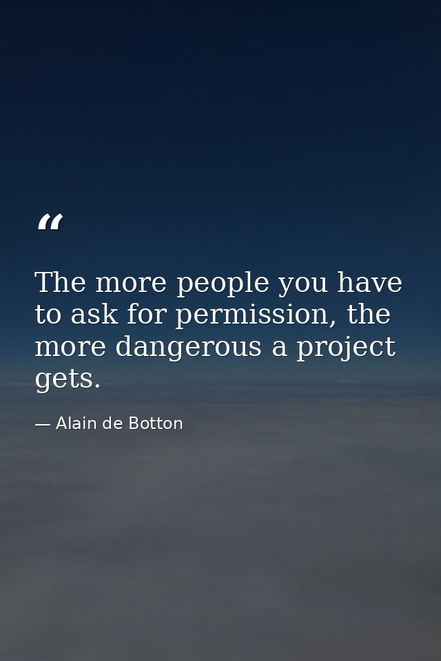 The more people you have to ask for permission, the more dangerous a project gets. — Alain de Botton
