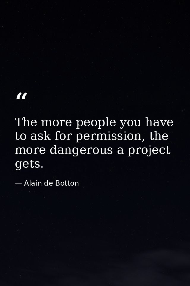 The more people you have to ask for permission, the more dangerous a project gets. — Alain de Botton