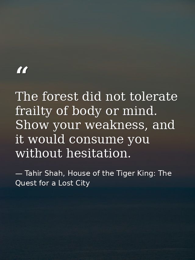 The forest did not tolerate frailty of body or mind. Show your weakness, and it would consume you without hesitation. — Tahir Shah, House of the Tiger King: The Quest for a Lost City