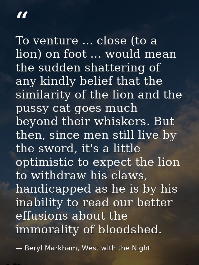 To venture ... close (to a lion) on foot ... would mean the sudden shattering of any kindly belief that the similarity o — Beryl Markham, West with the Night