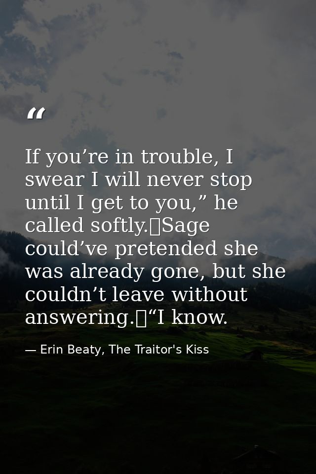 If you’re in trouble, I swear I will never stop until I get to you,” he called softly.	Sage could’ve pretended she was a — Erin Beaty, The Traitor's Kiss