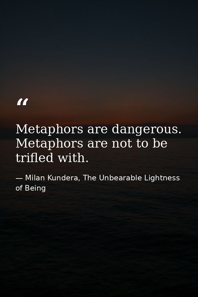 Metaphors are dangerous. Metaphors are not to be trifled with. — Milan Kundera, The Unbearable Lightness of Being