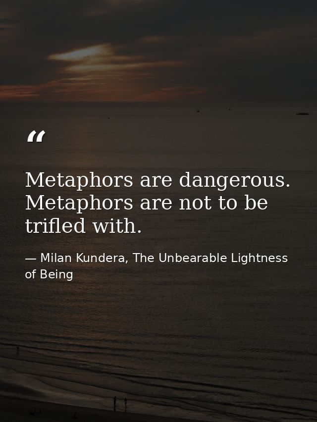 Metaphors are dangerous. Metaphors are not to be trifled with. — Milan Kundera, The Unbearable Lightness of Being