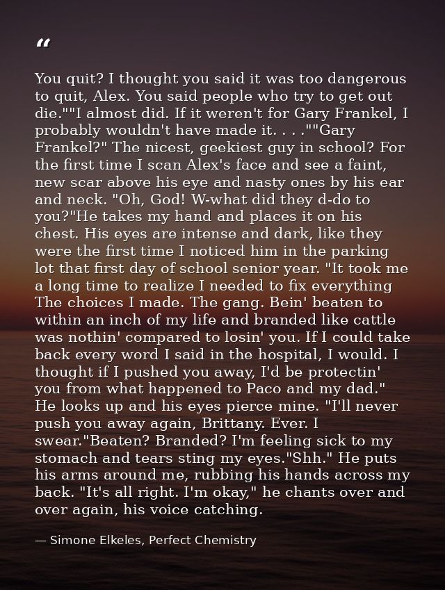 You quit? I thought you said it was too dangerous to quit, Alex. You said people who try to get out die.""I almost did.  — Simone Elkeles, Perfect Chemistry