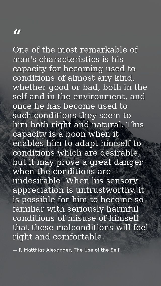 One of the most remarkable of man's characteristics is his capacity for becoming used to conditions of almost any kind,  — F. Matthias Alexander, The Use of the Self