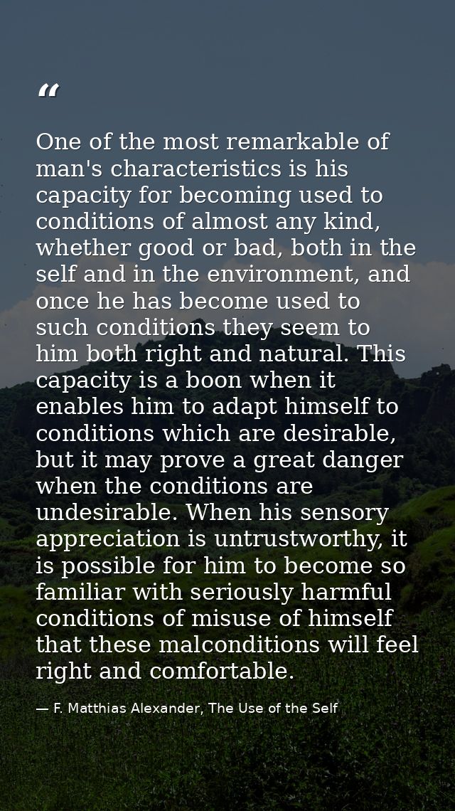 One of the most remarkable of man's characteristics is his capacity for becoming used to conditions of almost any kind,  — F. Matthias Alexander, The Use of the Self