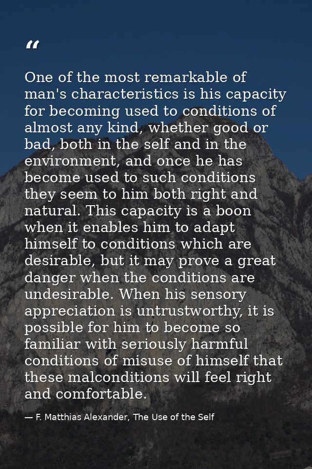 One of the most remarkable of man's characteristics is his capacity for becoming used to conditions of almost any kind,  — F. Matthias Alexander, The Use of the Self