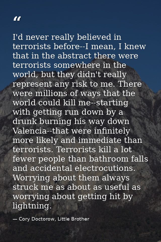 I'd never really believed in terrorists before--I mean, I knew that in the abstract there were terrorists somewhere in t — Cory Doctorow, Little Brother