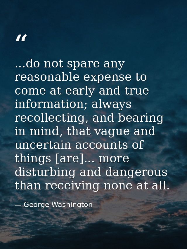 ...do not spare any reasonable expense to come at early and true information; always recollecting, and bearing in mind,  — George Washington
