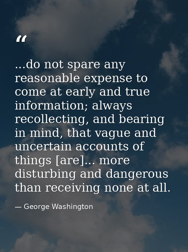 ...do not spare any reasonable expense to come at early and true information; always recollecting, and bearing in mind,  — George Washington