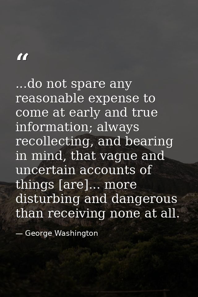 ...do not spare any reasonable expense to come at early and true information; always recollecting, and bearing in mind,  — George Washington
