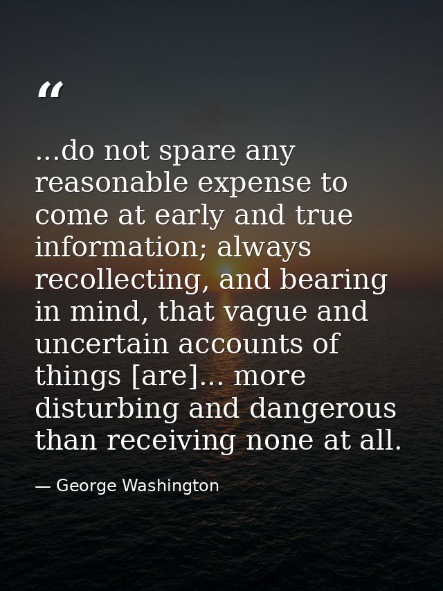 ...do not spare any reasonable expense to come at early and true information; always recollecting, and bearing in mind,  — George Washington