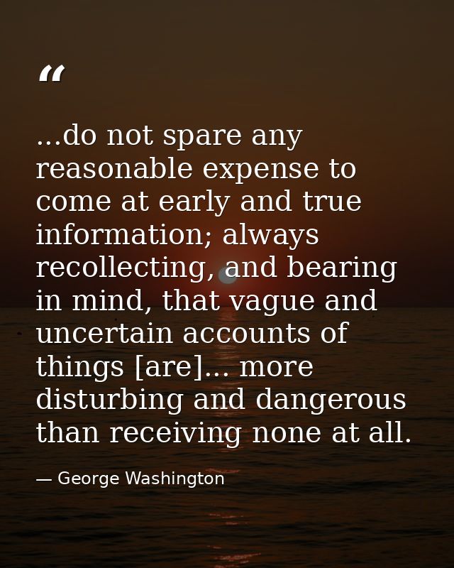 ...do not spare any reasonable expense to come at early and true information; always recollecting, and bearing in mind,  — George Washington