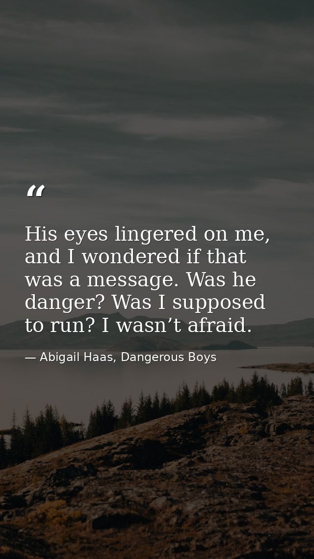 His eyes lingered on me, and I wondered if that was a message. Was he danger? Was I supposed to run? I wasn’t afraid. — Abigail Haas, Dangerous Boys