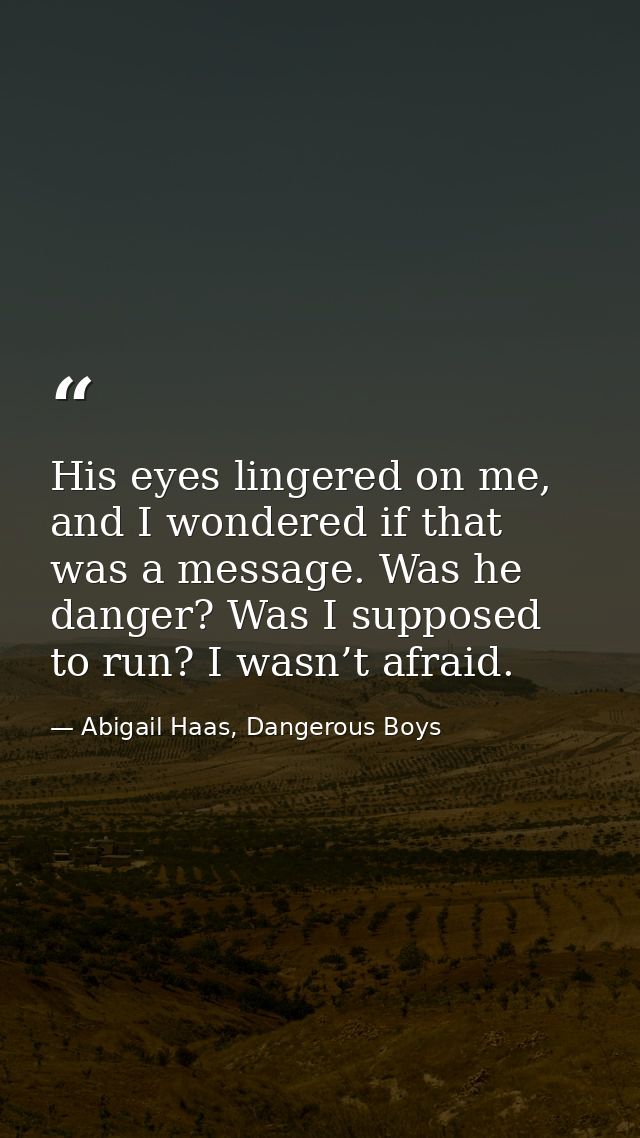 His eyes lingered on me, and I wondered if that was a message. Was he danger? Was I supposed to run? I wasn’t afraid. — Abigail Haas, Dangerous Boys