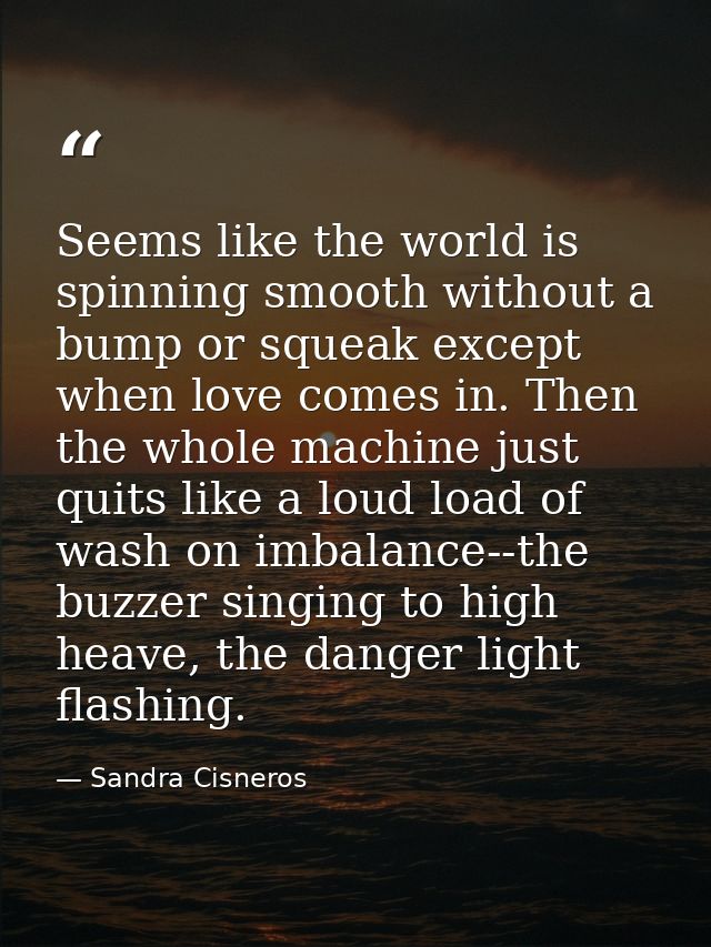 Seems like the world is spinning smooth without a bump or squeak except when love comes in. Then the whole machine just  — Sandra Cisneros