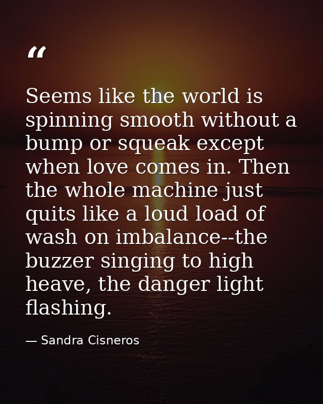 Seems like the world is spinning smooth without a bump or squeak except when love comes in. Then the whole machine just  — Sandra Cisneros