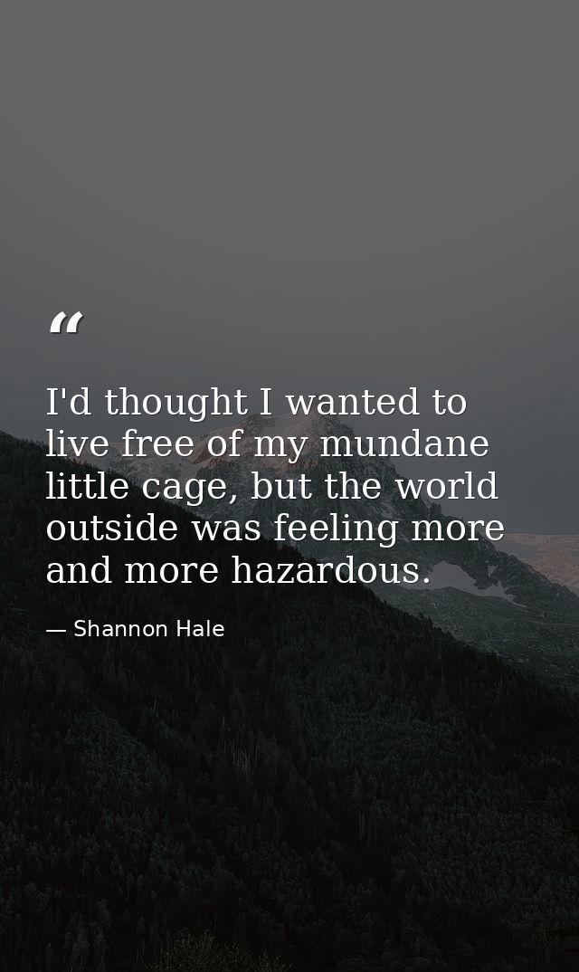 I'd thought I wanted to live free of my mundane little cage, but the world outside was feeling more and more hazardous. — Shannon Hale