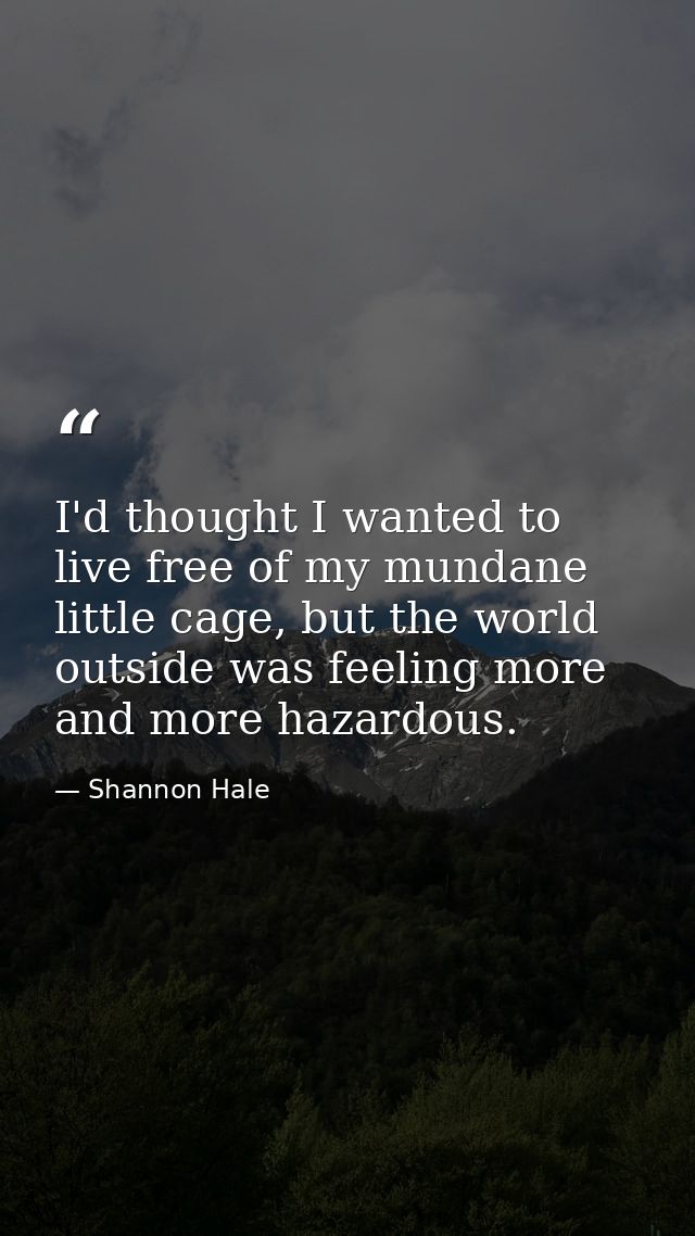 I'd thought I wanted to live free of my mundane little cage, but the world outside was feeling more and more hazardous. — Shannon Hale