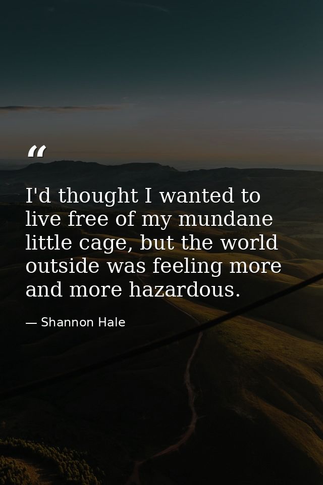 I'd thought I wanted to live free of my mundane little cage, but the world outside was feeling more and more hazardous. — Shannon Hale