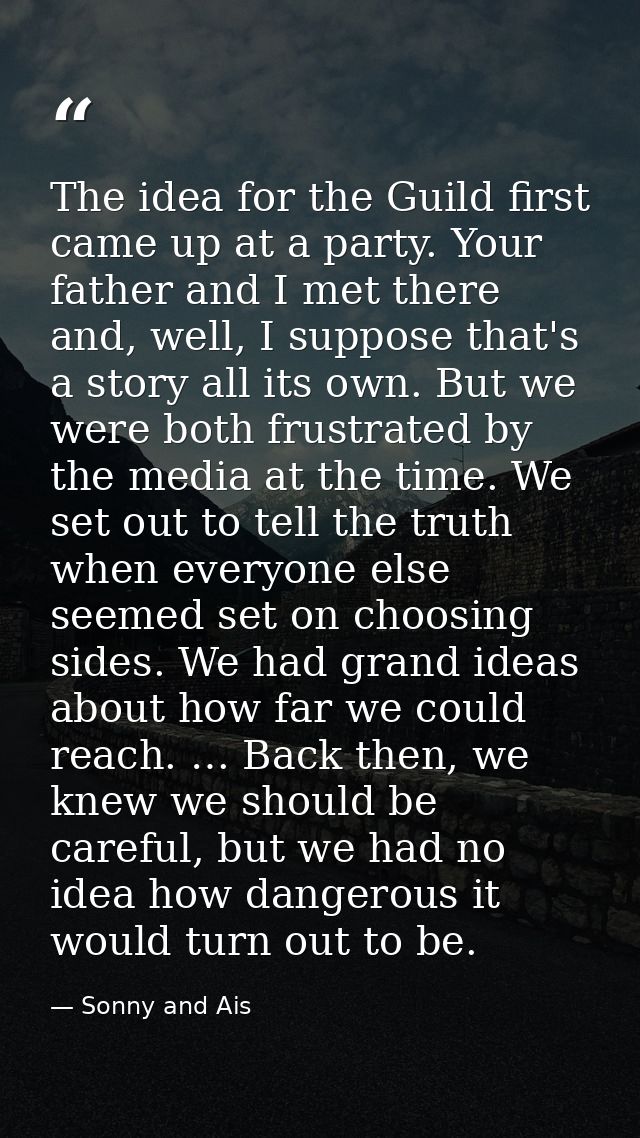 The idea for the Guild first came up at a party. Your father and I met there and, well, I suppose that's a story all its — Sonny and Ais