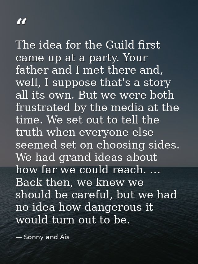 The idea for the Guild first came up at a party. Your father and I met there and, well, I suppose that's a story all its — Sonny and Ais