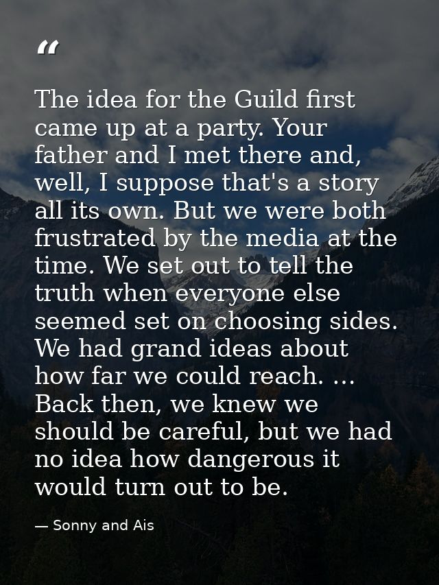 The idea for the Guild first came up at a party. Your father and I met there and, well, I suppose that's a story all its — Sonny and Ais