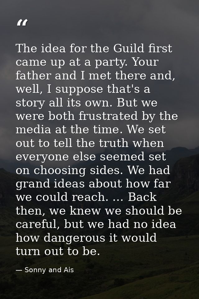 The idea for the Guild first came up at a party. Your father and I met there and, well, I suppose that's a story all its — Sonny and Ais