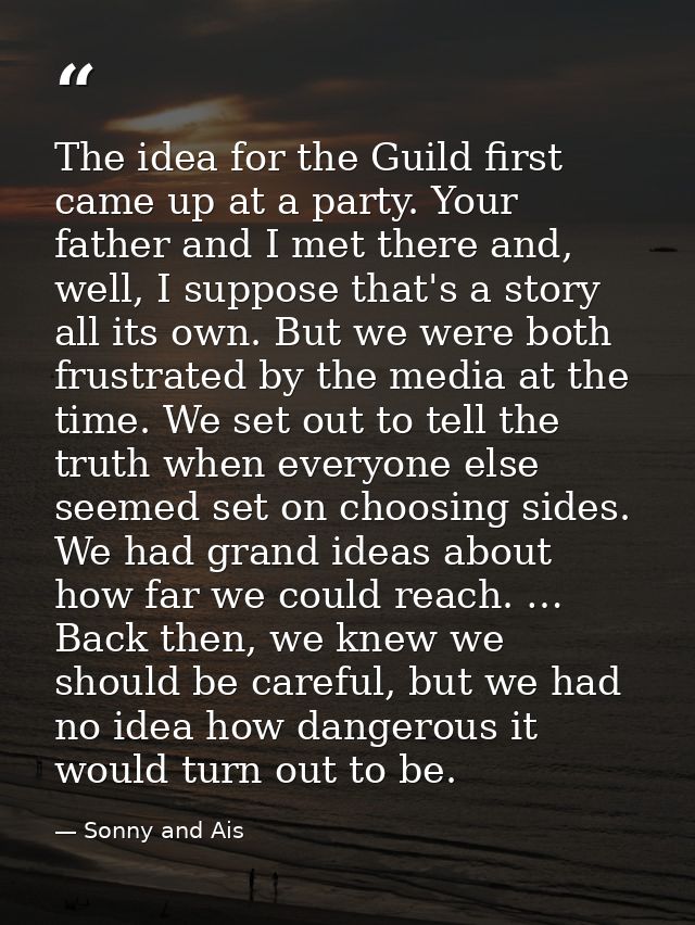 The idea for the Guild first came up at a party. Your father and I met there and, well, I suppose that's a story all its — Sonny and Ais